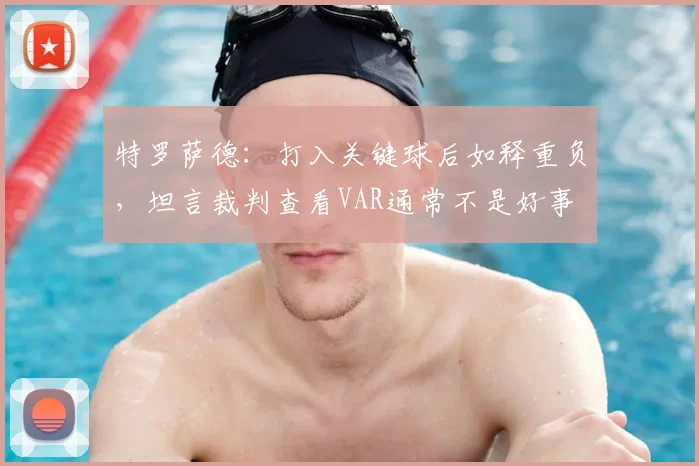 特罗萨德：打入关键球后如释重负，坦言裁判查看VAR通常不是好事