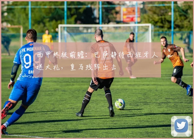 西甲终极前瞻：巴萨静待西班牙人送大礼，皇马残阵出击