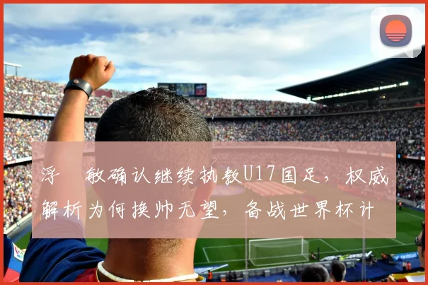 浮嶋敏确认继续执教U17国足,权威解析为何换帅无望,备战世界杯计划曝光