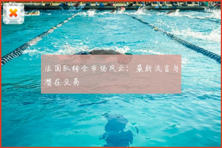 法国队转会市场风云：最新流言与潜在交易