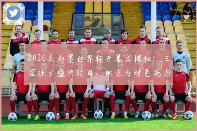 2026美加墨世界杯开幕式揭秘：三国独立盛典时间、地点与特色亮点全解析