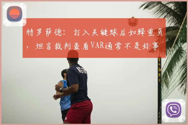 特罗萨德:打入关键球后如释重负,坦言裁判查看VAR通常不是好事