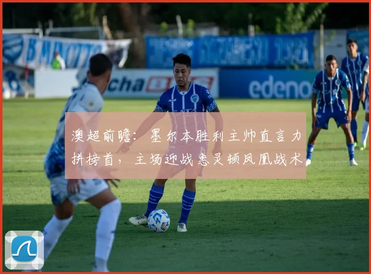 澳超前瞻:墨尔本胜利主帅直言力拼榜首,主场迎战惠灵顿凤凰战术解析