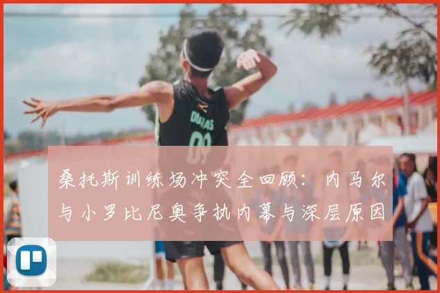桑托斯训练场冲突全回顾：内马尔与小罗比尼奥争执内幕与深层原因分析