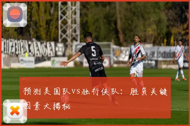 预测美国队vs独行侠队：胜负关键因素大揭秘