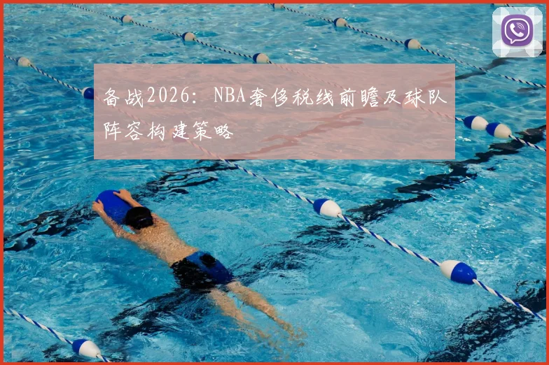 备战2026：NBA奢侈税线前瞻及球队阵容构建策略