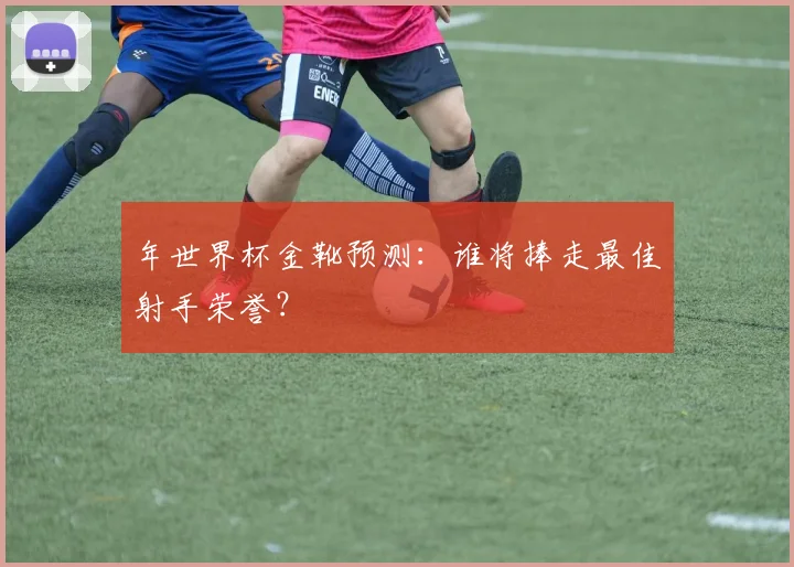 年世界杯金靴预测：谁将捧走最佳射手荣誉？
