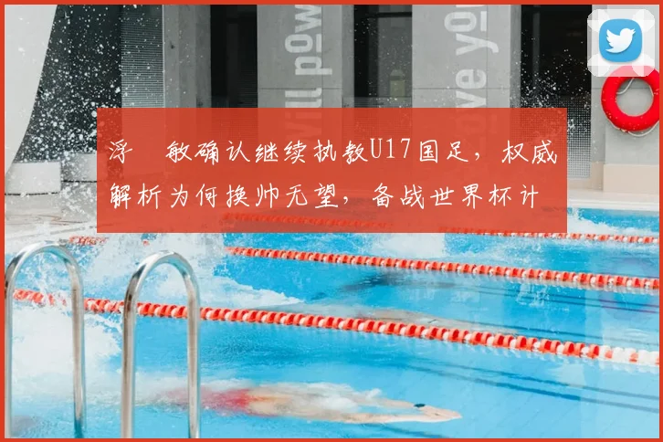 浮嶋敏确认继续执教U17国足，权威解析为何换帅无望，备战世界杯计划曝光