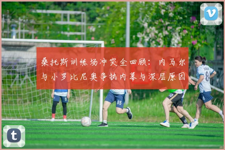 桑托斯训练场冲突全回顾：内马尔与小罗比尼奥争执内幕与深层原因分析